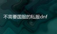 不需要国服的私服dnf（DNF发布网不用we game是不是好点）